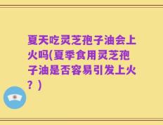 夏天吃灵芝孢子油会上火吗(夏季食用灵芝孢子油是否容易引发上火？)