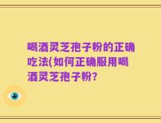 喝酒灵芝孢子粉的正确吃法(如何正确服用喝酒灵芝孢子粉？