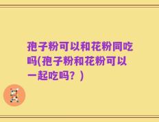 孢子粉可以和花粉同吃吗(孢子粉和花粉可以一起吃吗？)