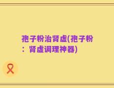 孢子粉治肾虚(孢子粉：肾虚调理神器)