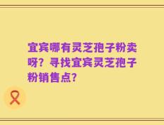 宜宾哪有灵芝孢子粉卖呀？寻找宜宾灵芝孢子粉销售点？