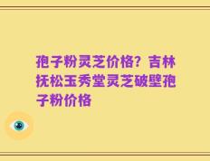 孢子粉灵芝价格？吉林抚松玉秀堂灵芝破壁孢子粉价格