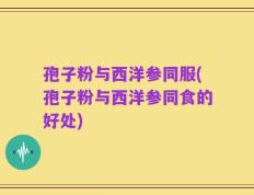 孢子粉与西洋参同服(孢子粉与西洋参同食的好处)