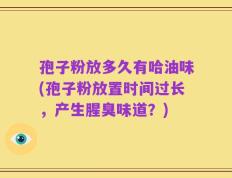 孢子粉放多久有哈油味(孢子粉放置时间过长，产生腥臭味道？)