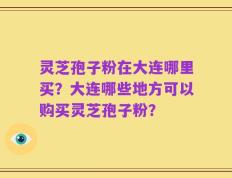 灵芝孢子粉在大连哪里买？大连哪些地方可以购买灵芝孢子粉？