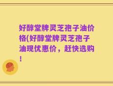 好醇堂牌灵芝孢子油价格(好醇堂牌灵芝孢子油现优惠价，赶快选购！