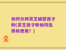 如何分辨灵芝破壁孢子粉(灵芝孢子粉如何选择和使用？)