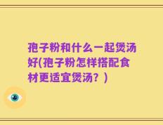 孢子粉和什么一起煲汤好(孢子粉怎样搭配食材更适宜煲汤？)