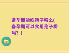 备孕期能吃孢子粉么(备孕期可以食用孢子粉吗？)