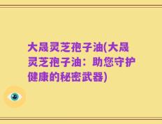 大晟灵芝孢子油(大晟灵芝孢子油：助您守护健康的秘密武器)