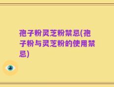孢子粉灵芝粉禁忌(孢子粉与灵芝粉的使用禁忌)