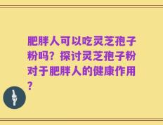 肥胖人可以吃灵芝孢子粉吗？探讨灵芝孢子粉对于肥胖人的健康作用？
