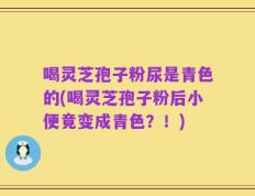 喝灵芝孢子粉尿是青色的(喝灵芝孢子粉后小便竟变成青色？！)