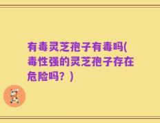 有毒灵芝孢子有毒吗(毒性强的灵芝孢子存在危险吗？)