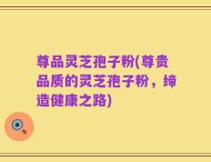 尊品灵芝孢子粉(尊贵品质的灵芝孢子粉，缔造健康之路)