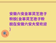 安徽六安金寨灵芝孢子粉胶(金寨灵芝孢子粉胶在安徽六安大受欢迎)