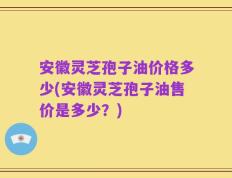 安徽灵芝孢子油价格多少(安徽灵芝孢子油售价是多少？)