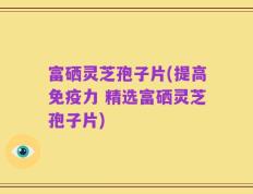 富硒灵芝孢子片(提高免疫力 精选富硒灵芝孢子片)