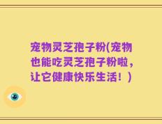 宠物灵芝孢子粉(宠物也能吃灵芝孢子粉啦，让它健康快乐生活！)