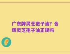 广东牌灵芝孢子油？合辉灵芝孢子油正规吗