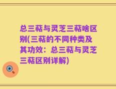 总三萜与灵芝三萜啥区别(三萜的不同种类及其功效：总三萜与灵芝三萜区别详解)