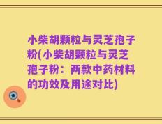 小柴胡颗粒与灵芝孢子粉(小柴胡颗粒与灵芝孢子粉：两款中药材料的功效及用途对比)