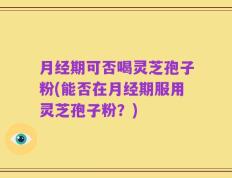 月经期可否喝灵芝孢子粉(能否在月经期服用灵芝孢子粉？)