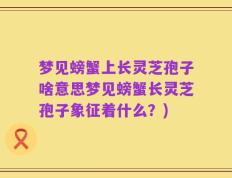 梦见螃蟹上长灵芝孢子啥意思梦见螃蟹长灵芝孢子象征着什么？)