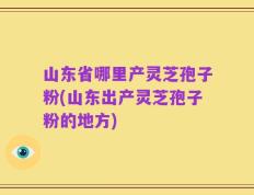 山东省哪里产灵芝孢子粉(山东出产灵芝孢子粉的地方)