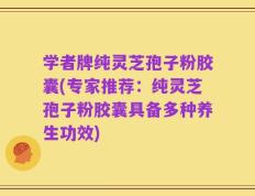 学者牌纯灵芝孢子粉胶囊(专家推荐：纯灵芝孢子粉胶囊具备多种养生功效)