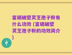 富硒破壁灵芝孢子粉有什么功效 (富硒破壁灵芝孢子粉的功效简介)
