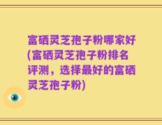 富硒灵芝孢子粉哪家好(富硒灵芝孢子粉排名评测，选择最好的富硒灵芝孢子粉)