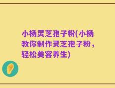 小杨灵芝孢子粉(小杨教你制作灵芝孢子粉，轻松美容养生)