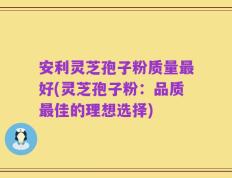 安利灵芝孢子粉质量最好(灵芝孢子粉：品质最佳的理想选择)