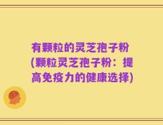 有颗粒的灵芝孢子粉 (颗粒灵芝孢子粉：提高免疫力的健康选择)