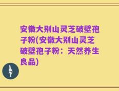 安徽大别山灵芝破壁孢子粉(安徽大别山灵芝破壁孢子粉：天然养生良品)