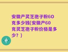 安徽产灵芝孢子粉6O克多少钱(安徽产60克灵芝孢子粉价格是多少？)