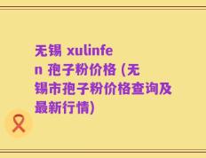 无锡 xulinfen 孢子粉价格 (无锡市孢子粉价格查询及最新行情)