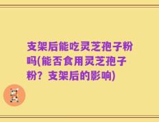 支架后能吃灵芝孢子粉吗(能否食用灵芝孢子粉？支架后的影响)
