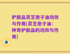 护肤品灵芝孢子油功效与作用(灵芝孢子油：神奇护肤品的功效与作用)