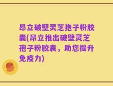 昂立破壁灵芝孢子粉胶囊(昂立推出破壁灵芝孢子粉胶囊，助您提升免疫力)