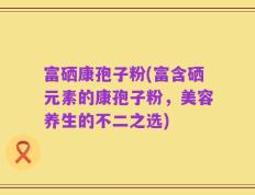 富硒康孢子粉(富含硒元素的康孢子粉，美容养生的不二之选)