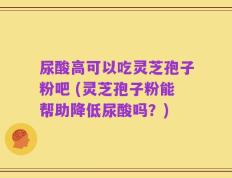尿酸高可以吃灵芝孢子粉吧 (灵芝孢子粉能帮助降低尿酸吗？)