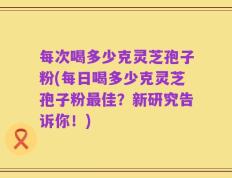 每次喝多少克灵芝孢子粉(每日喝多少克灵芝孢子粉最佳？新研究告诉你！)