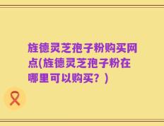旌德灵芝孢子粉购买网点(旌德灵芝孢子粉在哪里可以购买？)