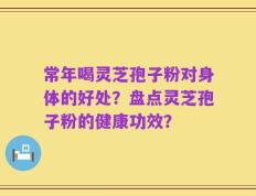 常年喝灵芝孢子粉对身体的好处？盘点灵芝孢子粉的健康功效？