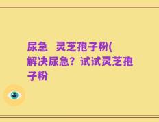 尿急  灵芝孢子粉(解决尿急？试试灵芝孢子粉