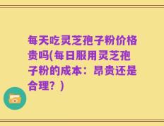 每天吃灵芝孢子粉价格贵吗(每日服用灵芝孢子粉的成本：昂贵还是合理？)