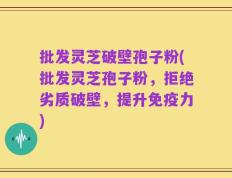 批发灵芝破壁孢子粉(批发灵芝孢子粉，拒绝劣质破壁，提升免疫力)