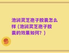 池润灵芝孢子胶囊怎么样 (池润灵芝孢子胶囊的效果如何？)